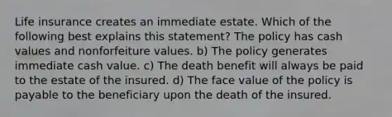 Life insurance creates an immediate estate. Which of the following best explains this statement? The policy has cash values and nonforfeiture values. b) The policy generates immediate cash value. c) The death benefit will always be paid to the estate of the insured. d) The face value of the policy is payable to the beneficiary upon the death of the insured.