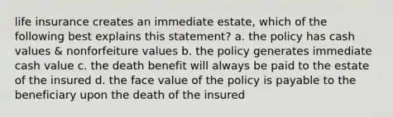 life insurance creates an immediate estate, which of the following best explains this statement? a. the policy has cash values & nonforfeiture values b. the policy generates immediate cash value c. the death benefit will always be paid to the estate of the insured d. the face value of the policy is payable to the beneficiary upon the death of the insured