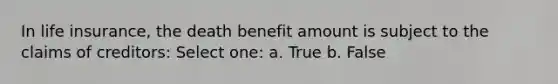 In life insurance, the death benefit amount is subject to the claims of creditors: Select one: a. True b. False