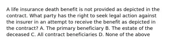 A life insurance death benefit is not provided as depicted in the contract. What party has the right to seek legal action against the insurer in an attempt to receive the benefit as depicted in the contract? A. The primary beneficiary B. The estate of the deceased C. All contract beneficiaries D. None of the above