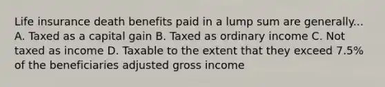 Life insurance death benefits paid in a lump sum are generally... A. Taxed as a capital gain B. Taxed as ordinary income C. Not taxed as income D. Taxable to the extent that they exceed 7.5% of the beneficiaries adjusted gross income