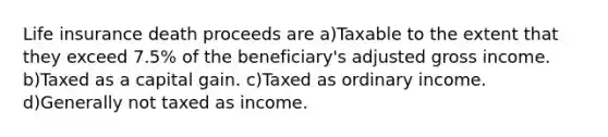 Life insurance death proceeds are a)Taxable to the extent that they exceed 7.5% of the beneficiary's adjusted gross income. b)Taxed as a capital gain. c)Taxed as ordinary income. d)Generally not taxed as income.