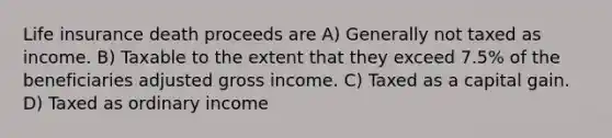 Life insurance death proceeds are A) Generally not taxed as income. B) Taxable to the extent that they exceed 7.5% of the beneficiaries adjusted gross income. C) Taxed as a capital gain. D) Taxed as ordinary income