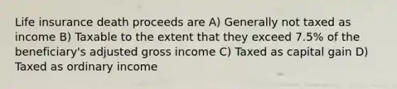 Life insurance death proceeds are A) Generally not taxed as income B) Taxable to the extent that they exceed 7.5% of the beneficiary's adjusted gross income C) Taxed as capital gain D) Taxed as ordinary income