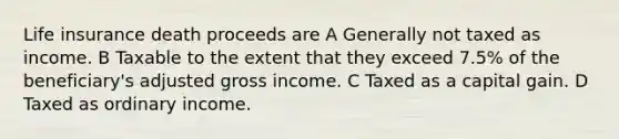 Life insurance death proceeds are A Generally not taxed as income. B Taxable to the extent that they exceed 7.5% of the beneficiary's adjusted gross income. C Taxed as a capital gain. D Taxed as ordinary income.