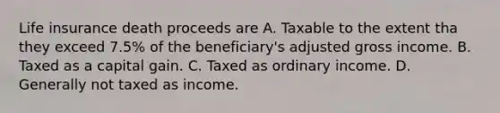 Life insurance death proceeds are A. Taxable to the extent tha they exceed 7.5% of the beneficiary's adjusted gross income. B. Taxed as a capital gain. C. Taxed as ordinary income. D. Generally not taxed as income.