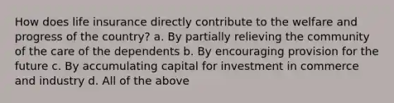 How does life insurance directly contribute to the welfare and progress of the country? a. By partially relieving the community of the care of the dependents b. By encouraging provision for the future c. By accumulating capital for investment in commerce and industry d. All of the above