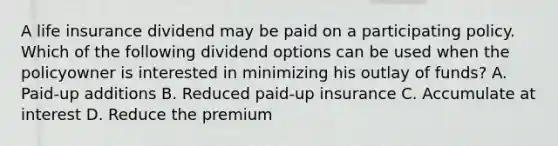 A life insurance dividend may be paid on a participating policy. Which of the following dividend options can be used when the policyowner is interested in minimizing his outlay of funds? A. Paid-up additions B. Reduced paid-up insurance C. Accumulate at interest D. Reduce the premium