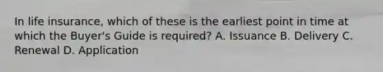 In life insurance, which of these is the earliest point in time at which the Buyer's Guide is required? A. Issuance B. Delivery C. Renewal D. Application