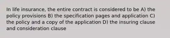 In life insurance, the entire contract is considered to be A) the policy provisions B) the specification pages and application C) the policy and a copy of the application D) the insuring clause and consideration clause