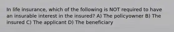 In life insurance, which of the following is NOT required to have an insurable interest in the insured? A) The policyowner B) The insured C) The applicant D) The beneficiary