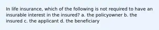 In life insurance, which of the following is not required to have an insurable interest in the insured? a. the policyowner b. the insured c. the applicant d. the beneficiary