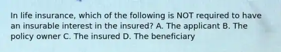 In life insurance, which of the following is NOT required to have an insurable interest in the insured? A. The applicant B. The policy owner C. The insured D. The beneficiary