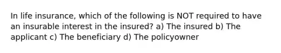 In life insurance, which of the following is NOT required to have an insurable interest in the insured? a) The insured b) The applicant c) The beneficiary d) The policyowner