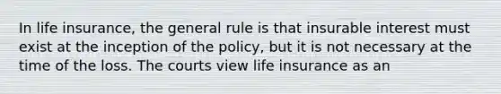 In life insurance, the general rule is that insurable interest must exist at the inception of the policy, but it is not necessary at the time of the loss. The courts view life insurance as an