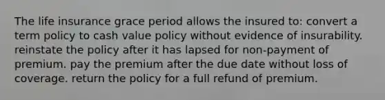 The life insurance grace period allows the insured to: convert a term policy to cash value policy without evidence of insurability. reinstate the policy after it has lapsed for non-payment of premium. pay the premium after the due date without loss of coverage. return the policy for a full refund of premium.