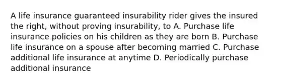 A life insurance guaranteed insurability rider gives the insured the right, without proving insurability, to A. Purchase life insurance policies on his children as they are born B. Purchase life insurance on a spouse after becoming married C. Purchase additional life insurance at anytime D. Periodically purchase additional insurance