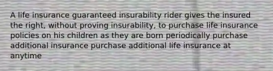 A life insurance guaranteed insurability rider gives the insured the right, without proving insurability, to purchase life insurance policies on his children as they are born periodically purchase additional insurance purchase additional life insurance at anytime