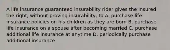 A life insurance guaranteed insurability rider gives the insured the right, without proving insurability, to A. purchase life insurance policies on his children as they are born B. purchase life insurance on a spouse after becoming married C. purchase additional life insurance at anytime D. periodically purchase additional insurance