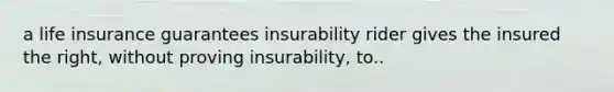 a life insurance guarantees insurability rider gives the insured the right, without proving insurability, to..