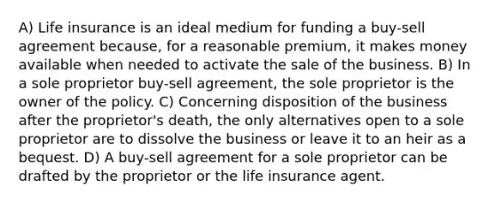 A) Life insurance is an ideal medium for funding a buy-sell agreement because, for a reasonable premium, it makes money available when needed to activate the sale of the business. B) In a sole proprietor buy-sell agreement, the sole proprietor is the owner of the policy. C) Concerning disposition of the business after the proprietor's death, the only alternatives open to a sole proprietor are to dissolve the business or leave it to an heir as a bequest. D) A buy-sell agreement for a sole proprietor can be drafted by the proprietor or the life insurance agent.