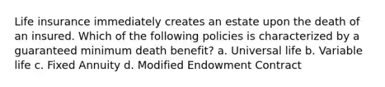 Life insurance immediately creates an estate upon the death of an insured. Which of the following policies is characterized by a guaranteed minimum death benefit? a. Universal life b. Variable life c. Fixed Annuity d. Modified Endowment Contract