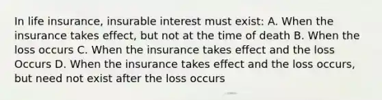 In life insurance, insurable interest must exist: A. When the insurance takes effect, but not at the time of death B. When the loss occurs C. When the insurance takes effect and the loss Occurs D. When the insurance takes effect and the loss occurs, but need not exist after the loss occurs