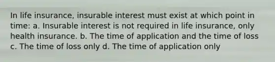 In life insurance, insurable interest must exist at which point in time: a. Insurable interest is not required in life insurance, only health insurance. b. The time of application and the time of loss c. The time of loss only d. The time of application only