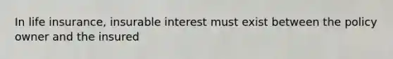 In life insurance, insurable interest must exist between the policy owner and the insured