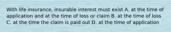 With life insurance, insurable interest must exist A. at the time of application and at the time of loss or claim B. at the time of loss C. at the time the claim is paid out D. at the time of application