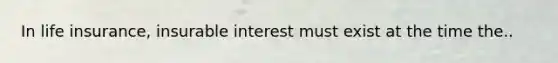 In life insurance, insurable interest must exist at the time the..