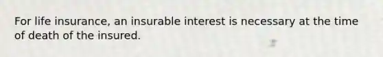 For life insurance, an insurable interest is necessary at the time of death of the insured.