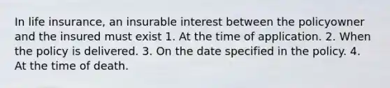 In life insurance, an insurable interest between the policyowner and the insured must exist 1. At the time of application. 2. When the policy is delivered. 3. On the date specified in the policy. 4. At the time of death.