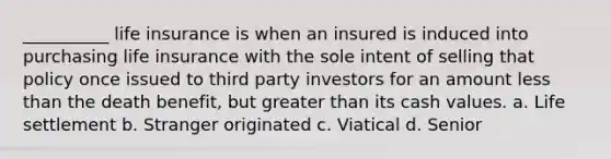 __________ life insurance is when an insured is induced into purchasing life insurance with the sole intent of selling that policy once issued to third party investors for an amount less than the death benefit, but greater than its cash values. a. Life settlement b. Stranger originated c. Viatical d. Senior