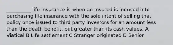 __________ life insurance is when an insured is induced into purchasing life insurance with the sole intent of selling that policy once issued to third party investors for an amount less than the death benefit, but greater than its cash values. A Viatical B Life settlement C Stranger originated D Senior