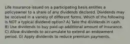 Life Insurance issued on a participating basis entitles a policyowner to a share of any dividends declared. Dividends may be received in a variety of different forms. Which of the following is NOT a typical dividend option? A) Take the dividends in cash. B) Use dividends to buy paid-up additional amount of insurance. C) Allow dividends to accumulate to extend an endowment period. D) Apply dividends to reduce premium payments.