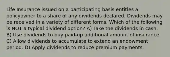 Life Insurance issued on a participating basis entitles a policyowner to a share of any dividends declared. Dividends may be received in a variety of different forms. Which of the following is NOT a typical dividend option? A) Take the dividends in cash. B) Use dividends to buy paid-up additional amount of insurance. C) Allow dividends to accumulate to extend an endowment period. D) Apply dividends to reduce premium payments.