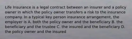 Life Insurance is a legal contract between an insurer and a policy owner in which the policy owner transfers a risk to the insurance company. In a typical key person insurance arrangement, the employer is A. both the policy owner and the beneficiary B. the beneficiary and the trustee C. the insured and the beneficiary D. the policy owner and the insured