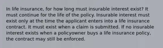 In life insurance, for how long must insurable interest exist? It must continue for the life of the policy. Insurable interest must exist only at the time the applicant enters into a life insurance contract. It must exist when a claim is submitted. If no insurable interest exists when a policyowner buys a life insurance policy, the contract may still be enforced.