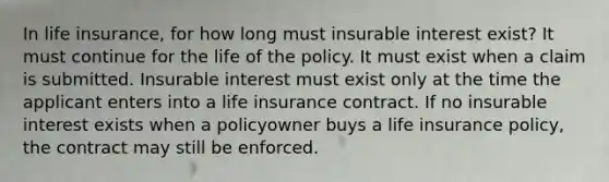 In life insurance, for how long must insurable interest exist? It must continue for the life of the policy. It must exist when a claim is submitted. Insurable interest must exist only at the time the applicant enters into a life insurance contract. If no insurable interest exists when a policyowner buys a life insurance policy, the contract may still be enforced.