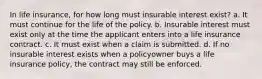 In life insurance, for how long must insurable interest exist? a. It must continue for the life of the policy. b. Insurable interest must exist only at the time the applicant enters into a life insurance contract. c. It must exist when a claim is submitted. d. If no insurable interest exists when a policyowner buys a life insurance policy, the contract may still be enforced.