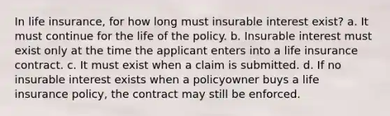 In life insurance, for how long must insurable interest exist? a. It must continue for the life of the policy. b. Insurable interest must exist only at the time the applicant enters into a life insurance contract. c. It must exist when a claim is submitted. d. If no insurable interest exists when a policyowner buys a life insurance policy, the contract may still be enforced.