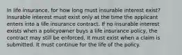 In life insurance, for how long must insurable interest exist? Insurable interest must exist only at the time the applicant enters into a life insurance contract. If no insurable interest exists when a policyowner buys a life insurance policy, the contract may still be enforced. It must exist when a claim is submitted. It must continue for the life of the policy.