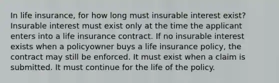 In life insurance, for how long must insurable interest exist? Insurable interest must exist only at the time the applicant enters into a life insurance contract. If no insurable interest exists when a policyowner buys a life insurance policy, the contract may still be enforced. It must exist when a claim is submitted. It must continue for the life of the policy.