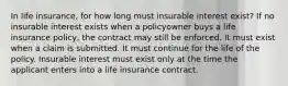 In life insurance, for how long must insurable interest exist? If no insurable interest exists when a policyowner buys a life insurance policy, the contract may still be enforced. It must exist when a claim is submitted. It must continue for the life of the policy. Insurable interest must exist only at the time the applicant enters into a life insurance contract.