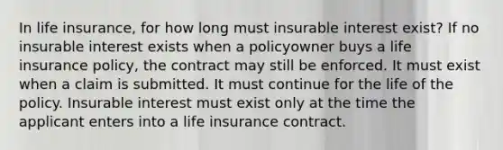 In life insurance, for how long must insurable interest exist? If no insurable interest exists when a policyowner buys a life insurance policy, the contract may still be enforced. It must exist when a claim is submitted. It must continue for the life of the policy. Insurable interest must exist only at the time the applicant enters into a life insurance contract.