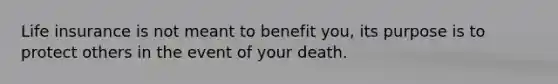 Life insurance is not meant to benefit you, its purpose is to protect others in the event of your death.