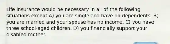 Life insurance would be necessary in all of the following situations except A) you are single and have no dependents. B) you are married and your spouse has no income. C) you have three school-aged children. D) you financially support your disabled mother.