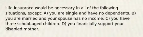 Life insurance would be necessary in all of the following situations, except: A) you are single and have no dependents. B) you are married and your spouse has no income. C) you have three school-aged children. D) you financially support your disabled mother.