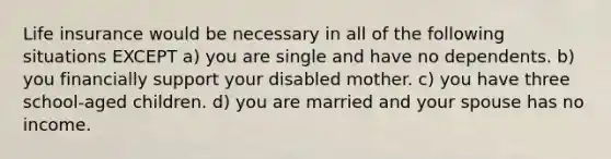 Life insurance would be necessary in all of the following situations EXCEPT a) you are single and have no dependents. b) you financially support your disabled mother. c) you have three school-aged children. d) you are married and your spouse has no income.